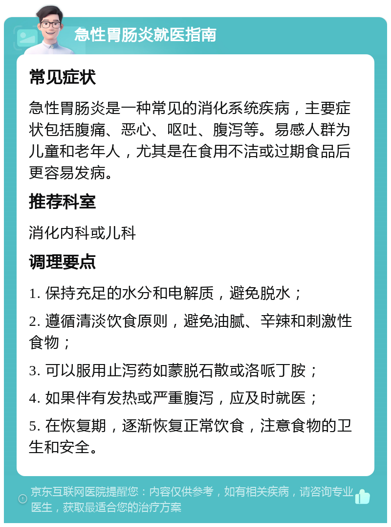 急性胃肠炎就医指南 常见症状 急性胃肠炎是一种常见的消化系统疾病，主要症状包括腹痛、恶心、呕吐、腹泻等。易感人群为儿童和老年人，尤其是在食用不洁或过期食品后更容易发病。 推荐科室 消化内科或儿科 调理要点 1. 保持充足的水分和电解质，避免脱水； 2. 遵循清淡饮食原则，避免油腻、辛辣和刺激性食物； 3. 可以服用止泻药如蒙脱石散或洛哌丁胺； 4. 如果伴有发热或严重腹泻，应及时就医； 5. 在恢复期，逐渐恢复正常饮食，注意食物的卫生和安全。