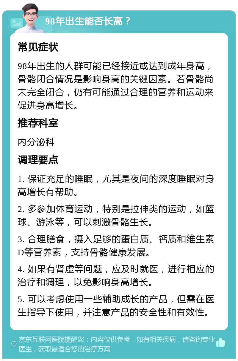 98年出生能否长高？ 常见症状 98年出生的人群可能已经接近或达到成年身高，骨骼闭合情况是影响身高的关键因素。若骨骼尚未完全闭合，仍有可能通过合理的营养和运动来促进身高增长。 推荐科室 内分泌科 调理要点 1. 保证充足的睡眠，尤其是夜间的深度睡眠对身高增长有帮助。 2. 多参加体育运动，特别是拉伸类的运动，如篮球、游泳等，可以刺激骨骼生长。 3. 合理膳食，摄入足够的蛋白质、钙质和维生素D等营养素，支持骨骼健康发展。 4. 如果有肾虚等问题，应及时就医，进行相应的治疗和调理，以免影响身高增长。 5. 可以考虑使用一些辅助成长的产品，但需在医生指导下使用，并注意产品的安全性和有效性。