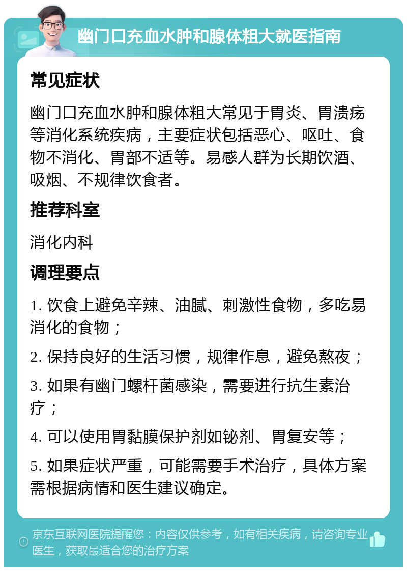 幽门口充血水肿和腺体粗大就医指南 常见症状 幽门口充血水肿和腺体粗大常见于胃炎、胃溃疡等消化系统疾病，主要症状包括恶心、呕吐、食物不消化、胃部不适等。易感人群为长期饮酒、吸烟、不规律饮食者。 推荐科室 消化内科 调理要点 1. 饮食上避免辛辣、油腻、刺激性食物，多吃易消化的食物； 2. 保持良好的生活习惯，规律作息，避免熬夜； 3. 如果有幽门螺杆菌感染，需要进行抗生素治疗； 4. 可以使用胃黏膜保护剂如铋剂、胃复安等； 5. 如果症状严重，可能需要手术治疗，具体方案需根据病情和医生建议确定。