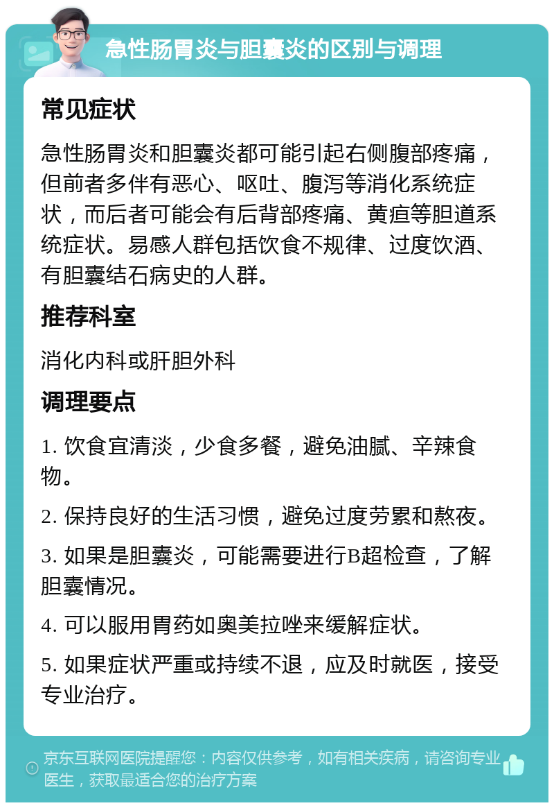 急性肠胃炎与胆囊炎的区别与调理 常见症状 急性肠胃炎和胆囊炎都可能引起右侧腹部疼痛，但前者多伴有恶心、呕吐、腹泻等消化系统症状，而后者可能会有后背部疼痛、黄疸等胆道系统症状。易感人群包括饮食不规律、过度饮酒、有胆囊结石病史的人群。 推荐科室 消化内科或肝胆外科 调理要点 1. 饮食宜清淡，少食多餐，避免油腻、辛辣食物。 2. 保持良好的生活习惯，避免过度劳累和熬夜。 3. 如果是胆囊炎，可能需要进行B超检查，了解胆囊情况。 4. 可以服用胃药如奥美拉唑来缓解症状。 5. 如果症状严重或持续不退，应及时就医，接受专业治疗。