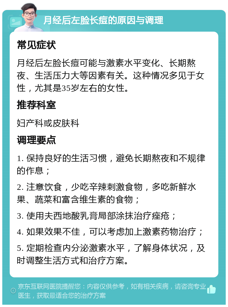 月经后左脸长痘的原因与调理 常见症状 月经后左脸长痘可能与激素水平变化、长期熬夜、生活压力大等因素有关。这种情况多见于女性，尤其是35岁左右的女性。 推荐科室 妇产科或皮肤科 调理要点 1. 保持良好的生活习惯，避免长期熬夜和不规律的作息； 2. 注意饮食，少吃辛辣刺激食物，多吃新鲜水果、蔬菜和富含维生素的食物； 3. 使用夫西地酸乳膏局部涂抹治疗痤疮； 4. 如果效果不佳，可以考虑加上激素药物治疗； 5. 定期检查内分泌激素水平，了解身体状况，及时调整生活方式和治疗方案。