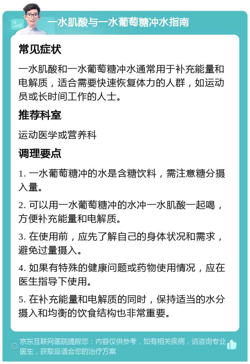 一水肌酸与一水葡萄糖冲水指南 常见症状 一水肌酸和一水葡萄糖冲水通常用于补充能量和电解质，适合需要快速恢复体力的人群，如运动员或长时间工作的人士。 推荐科室 运动医学或营养科 调理要点 1. 一水葡萄糖冲的水是含糖饮料，需注意糖分摄入量。 2. 可以用一水葡萄糖冲的水冲一水肌酸一起喝，方便补充能量和电解质。 3. 在使用前，应先了解自己的身体状况和需求，避免过量摄入。 4. 如果有特殊的健康问题或药物使用情况，应在医生指导下使用。 5. 在补充能量和电解质的同时，保持适当的水分摄入和均衡的饮食结构也非常重要。