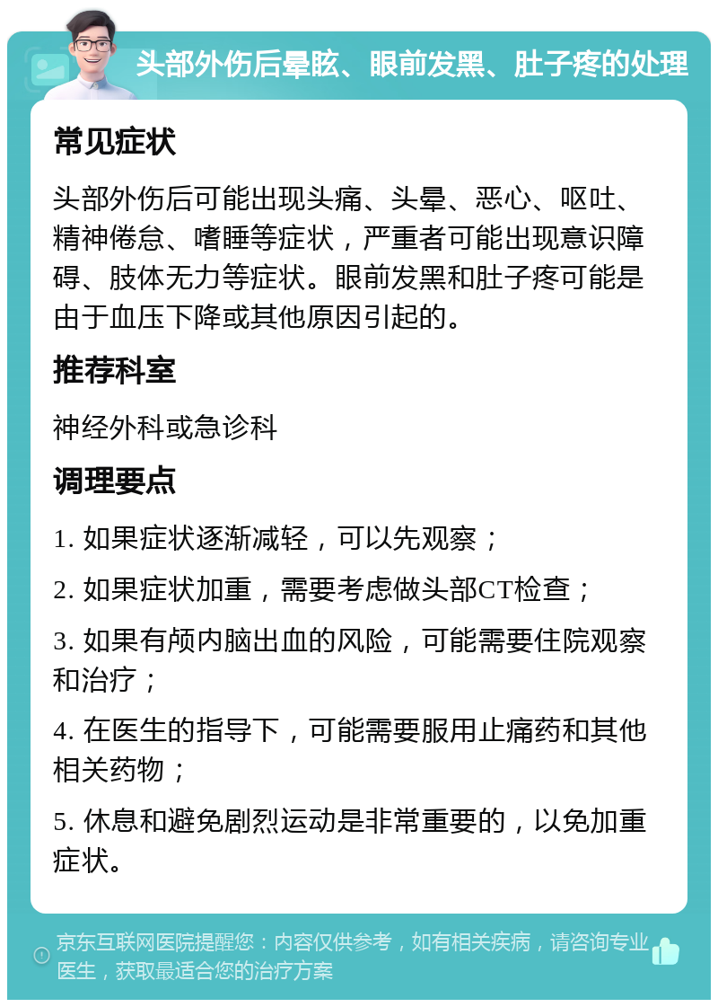 头部外伤后晕眩、眼前发黑、肚子疼的处理 常见症状 头部外伤后可能出现头痛、头晕、恶心、呕吐、精神倦怠、嗜睡等症状，严重者可能出现意识障碍、肢体无力等症状。眼前发黑和肚子疼可能是由于血压下降或其他原因引起的。 推荐科室 神经外科或急诊科 调理要点 1. 如果症状逐渐减轻，可以先观察； 2. 如果症状加重，需要考虑做头部CT检查； 3. 如果有颅内脑出血的风险，可能需要住院观察和治疗； 4. 在医生的指导下，可能需要服用止痛药和其他相关药物； 5. 休息和避免剧烈运动是非常重要的，以免加重症状。