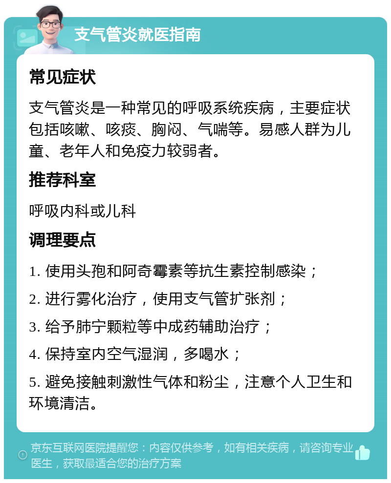 支气管炎就医指南 常见症状 支气管炎是一种常见的呼吸系统疾病，主要症状包括咳嗽、咳痰、胸闷、气喘等。易感人群为儿童、老年人和免疫力较弱者。 推荐科室 呼吸内科或儿科 调理要点 1. 使用头孢和阿奇霉素等抗生素控制感染； 2. 进行雾化治疗，使用支气管扩张剂； 3. 给予肺宁颗粒等中成药辅助治疗； 4. 保持室内空气湿润，多喝水； 5. 避免接触刺激性气体和粉尘，注意个人卫生和环境清洁。