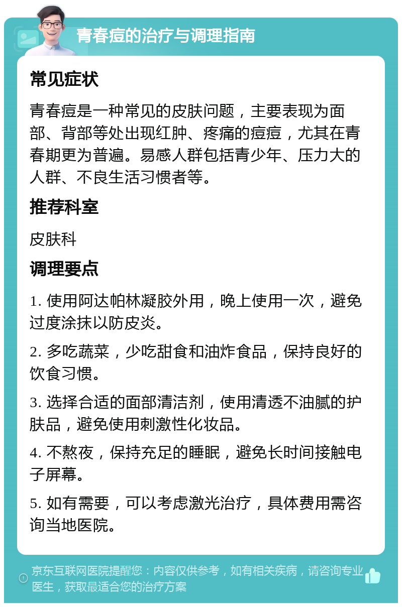 青春痘的治疗与调理指南 常见症状 青春痘是一种常见的皮肤问题，主要表现为面部、背部等处出现红肿、疼痛的痘痘，尤其在青春期更为普遍。易感人群包括青少年、压力大的人群、不良生活习惯者等。 推荐科室 皮肤科 调理要点 1. 使用阿达帕林凝胶外用，晚上使用一次，避免过度涂抹以防皮炎。 2. 多吃蔬菜，少吃甜食和油炸食品，保持良好的饮食习惯。 3. 选择合适的面部清洁剂，使用清透不油腻的护肤品，避免使用刺激性化妆品。 4. 不熬夜，保持充足的睡眠，避免长时间接触电子屏幕。 5. 如有需要，可以考虑激光治疗，具体费用需咨询当地医院。