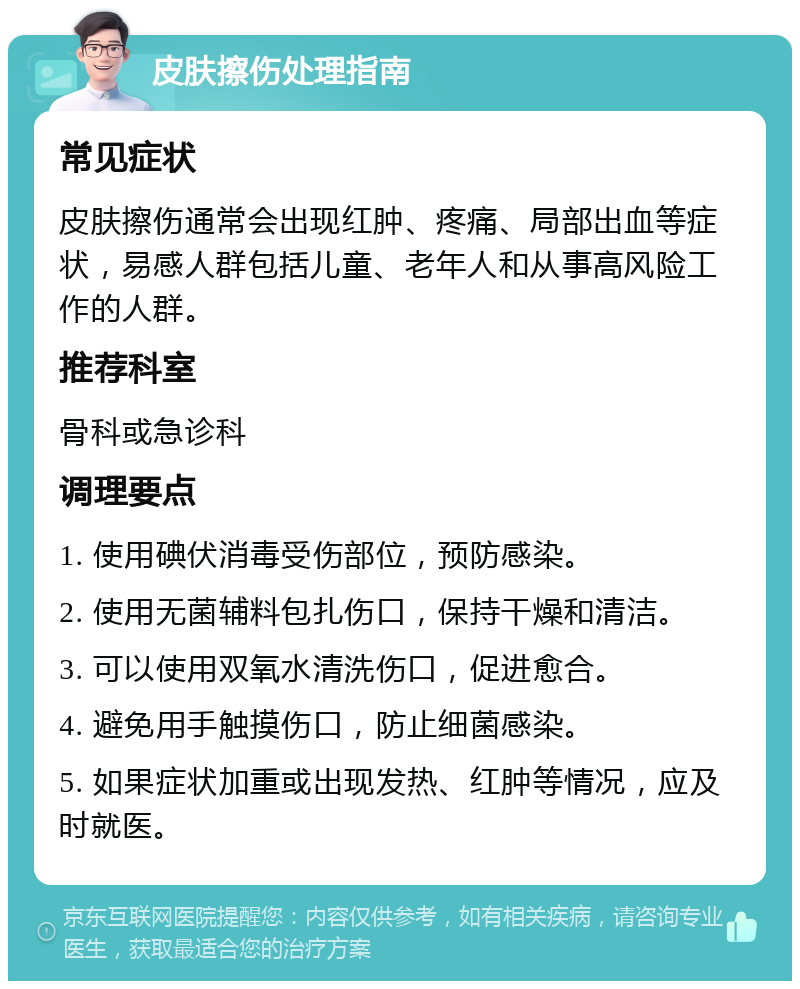 皮肤擦伤处理指南 常见症状 皮肤擦伤通常会出现红肿、疼痛、局部出血等症状，易感人群包括儿童、老年人和从事高风险工作的人群。 推荐科室 骨科或急诊科 调理要点 1. 使用碘伏消毒受伤部位，预防感染。 2. 使用无菌辅料包扎伤口，保持干燥和清洁。 3. 可以使用双氧水清洗伤口，促进愈合。 4. 避免用手触摸伤口，防止细菌感染。 5. 如果症状加重或出现发热、红肿等情况，应及时就医。