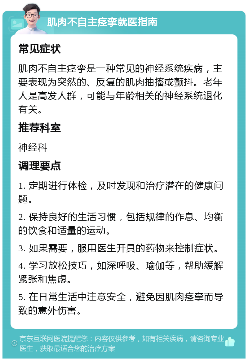 肌肉不自主痉挛就医指南 常见症状 肌肉不自主痉挛是一种常见的神经系统疾病，主要表现为突然的、反复的肌肉抽搐或颤抖。老年人是高发人群，可能与年龄相关的神经系统退化有关。 推荐科室 神经科 调理要点 1. 定期进行体检，及时发现和治疗潜在的健康问题。 2. 保持良好的生活习惯，包括规律的作息、均衡的饮食和适量的运动。 3. 如果需要，服用医生开具的药物来控制症状。 4. 学习放松技巧，如深呼吸、瑜伽等，帮助缓解紧张和焦虑。 5. 在日常生活中注意安全，避免因肌肉痉挛而导致的意外伤害。