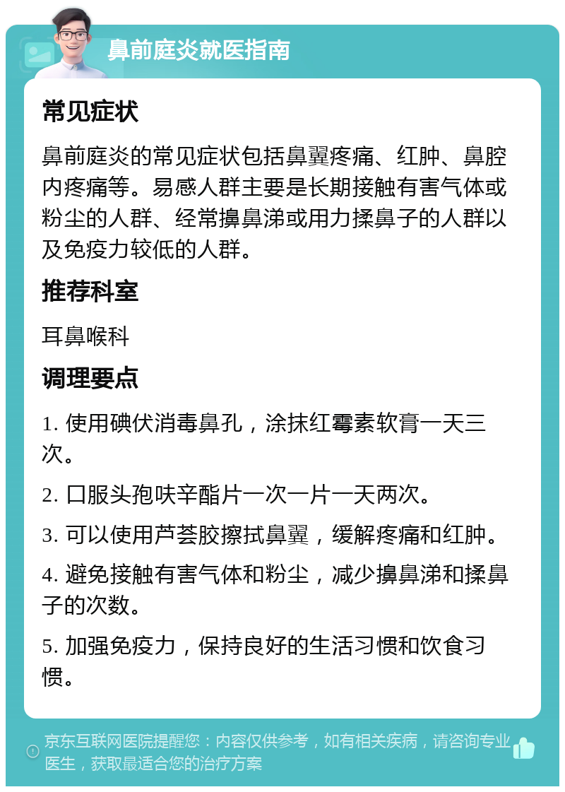 鼻前庭炎就医指南 常见症状 鼻前庭炎的常见症状包括鼻翼疼痛、红肿、鼻腔内疼痛等。易感人群主要是长期接触有害气体或粉尘的人群、经常擤鼻涕或用力揉鼻子的人群以及免疫力较低的人群。 推荐科室 耳鼻喉科 调理要点 1. 使用碘伏消毒鼻孔，涂抹红霉素软膏一天三次。 2. 口服头孢呋辛酯片一次一片一天两次。 3. 可以使用芦荟胶擦拭鼻翼，缓解疼痛和红肿。 4. 避免接触有害气体和粉尘，减少擤鼻涕和揉鼻子的次数。 5. 加强免疫力，保持良好的生活习惯和饮食习惯。