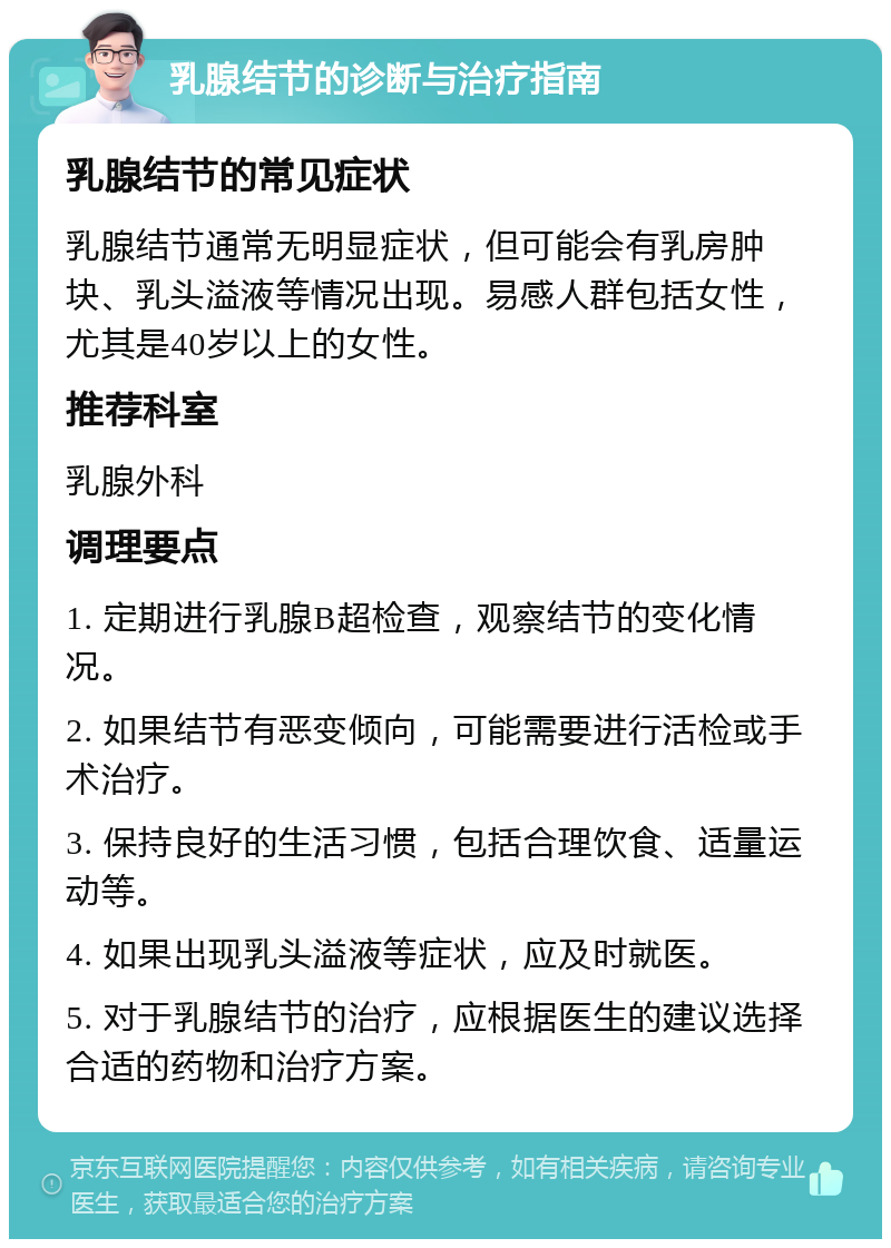 乳腺结节的诊断与治疗指南 乳腺结节的常见症状 乳腺结节通常无明显症状，但可能会有乳房肿块、乳头溢液等情况出现。易感人群包括女性，尤其是40岁以上的女性。 推荐科室 乳腺外科 调理要点 1. 定期进行乳腺B超检查，观察结节的变化情况。 2. 如果结节有恶变倾向，可能需要进行活检或手术治疗。 3. 保持良好的生活习惯，包括合理饮食、适量运动等。 4. 如果出现乳头溢液等症状，应及时就医。 5. 对于乳腺结节的治疗，应根据医生的建议选择合适的药物和治疗方案。