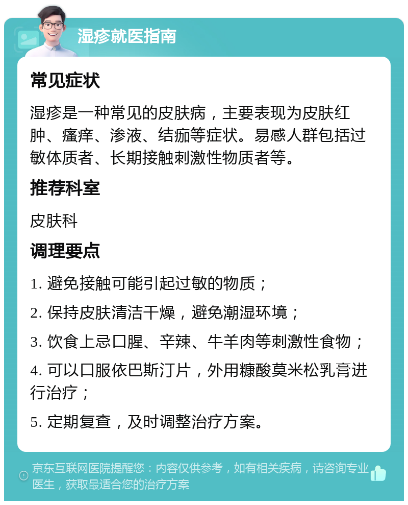 湿疹就医指南 常见症状 湿疹是一种常见的皮肤病，主要表现为皮肤红肿、瘙痒、渗液、结痂等症状。易感人群包括过敏体质者、长期接触刺激性物质者等。 推荐科室 皮肤科 调理要点 1. 避免接触可能引起过敏的物质； 2. 保持皮肤清洁干燥，避免潮湿环境； 3. 饮食上忌口腥、辛辣、牛羊肉等刺激性食物； 4. 可以口服依巴斯汀片，外用糠酸莫米松乳膏进行治疗； 5. 定期复查，及时调整治疗方案。