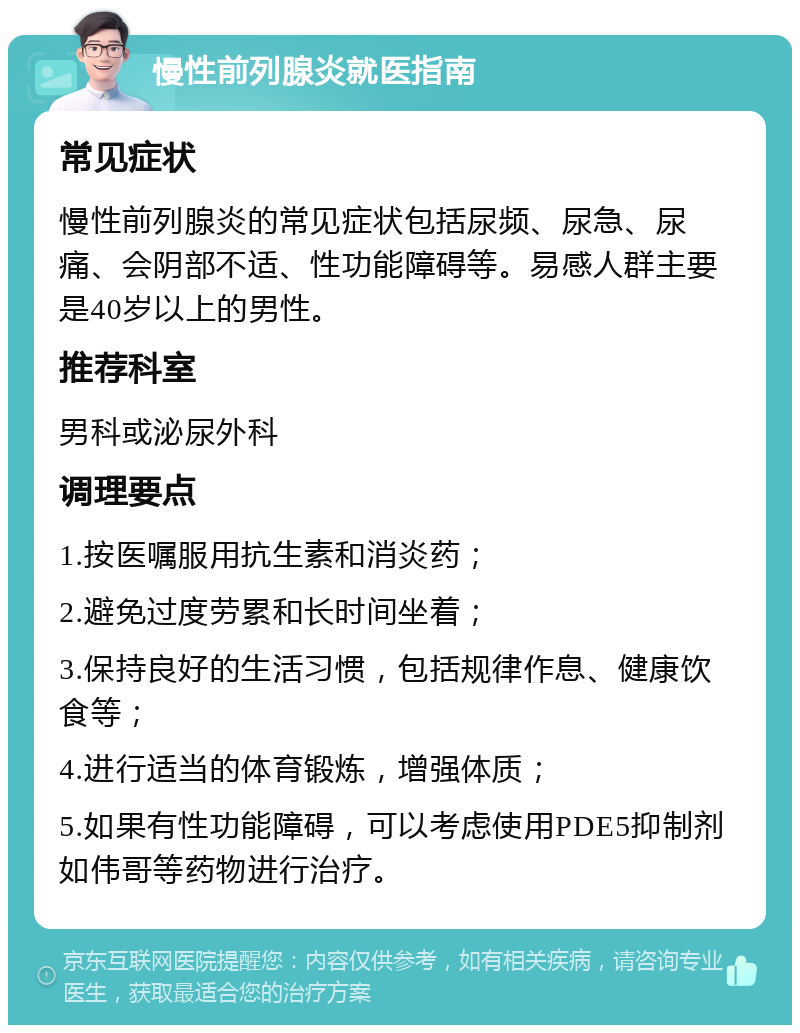 慢性前列腺炎就医指南 常见症状 慢性前列腺炎的常见症状包括尿频、尿急、尿痛、会阴部不适、性功能障碍等。易感人群主要是40岁以上的男性。 推荐科室 男科或泌尿外科 调理要点 1.按医嘱服用抗生素和消炎药； 2.避免过度劳累和长时间坐着； 3.保持良好的生活习惯，包括规律作息、健康饮食等； 4.进行适当的体育锻炼，增强体质； 5.如果有性功能障碍，可以考虑使用PDE5抑制剂如伟哥等药物进行治疗。