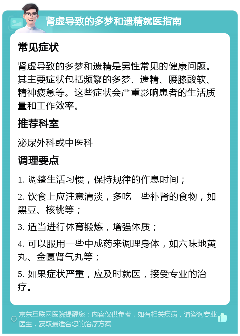 肾虚导致的多梦和遗精就医指南 常见症状 肾虚导致的多梦和遗精是男性常见的健康问题。其主要症状包括频繁的多梦、遗精、腰膝酸软、精神疲惫等。这些症状会严重影响患者的生活质量和工作效率。 推荐科室 泌尿外科或中医科 调理要点 1. 调整生活习惯，保持规律的作息时间； 2. 饮食上应注意清淡，多吃一些补肾的食物，如黑豆、核桃等； 3. 适当进行体育锻炼，增强体质； 4. 可以服用一些中成药来调理身体，如六味地黄丸、金匮肾气丸等； 5. 如果症状严重，应及时就医，接受专业的治疗。