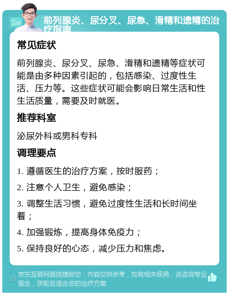 前列腺炎、尿分叉、尿急、滑精和遗精的治疗指南 常见症状 前列腺炎、尿分叉、尿急、滑精和遗精等症状可能是由多种因素引起的，包括感染、过度性生活、压力等。这些症状可能会影响日常生活和性生活质量，需要及时就医。 推荐科室 泌尿外科或男科专科 调理要点 1. 遵循医生的治疗方案，按时服药； 2. 注意个人卫生，避免感染； 3. 调整生活习惯，避免过度性生活和长时间坐着； 4. 加强锻炼，提高身体免疫力； 5. 保持良好的心态，减少压力和焦虑。