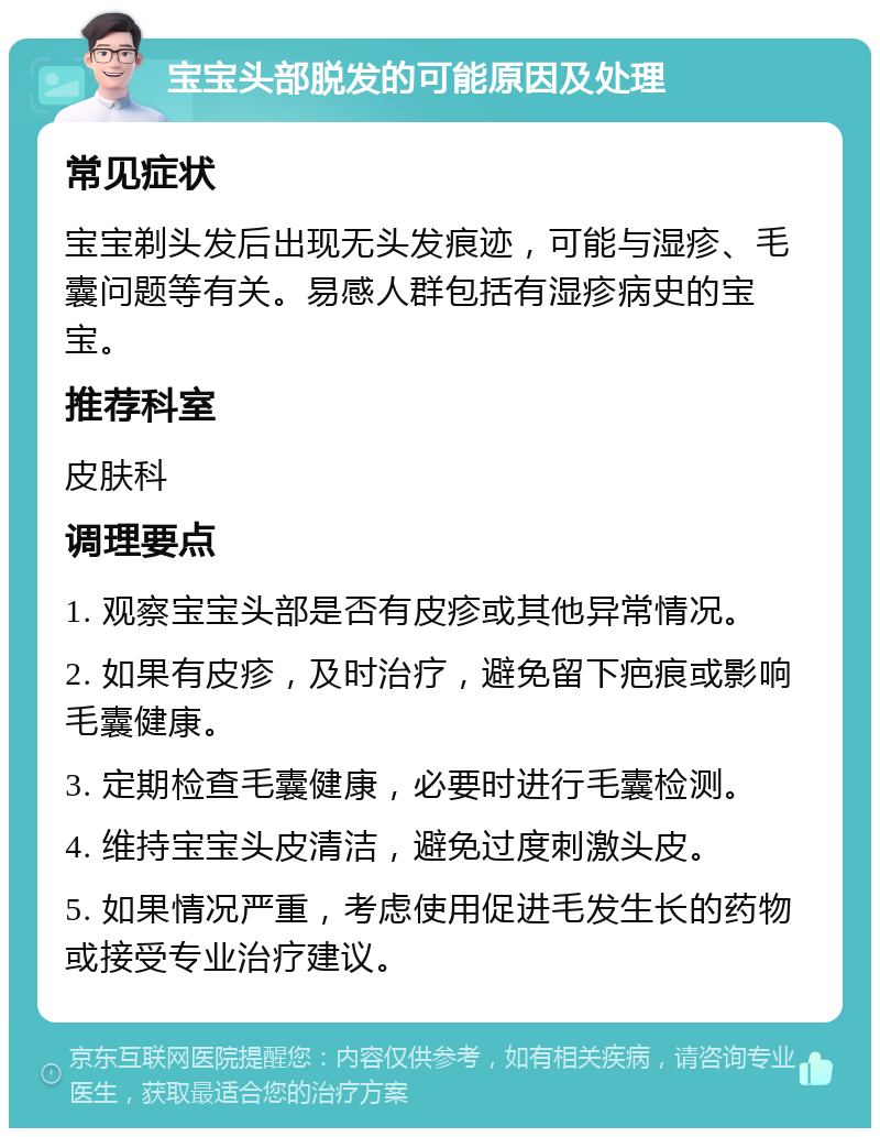 宝宝头部脱发的可能原因及处理 常见症状 宝宝剃头发后出现无头发痕迹，可能与湿疹、毛囊问题等有关。易感人群包括有湿疹病史的宝宝。 推荐科室 皮肤科 调理要点 1. 观察宝宝头部是否有皮疹或其他异常情况。 2. 如果有皮疹，及时治疗，避免留下疤痕或影响毛囊健康。 3. 定期检查毛囊健康，必要时进行毛囊检测。 4. 维持宝宝头皮清洁，避免过度刺激头皮。 5. 如果情况严重，考虑使用促进毛发生长的药物或接受专业治疗建议。