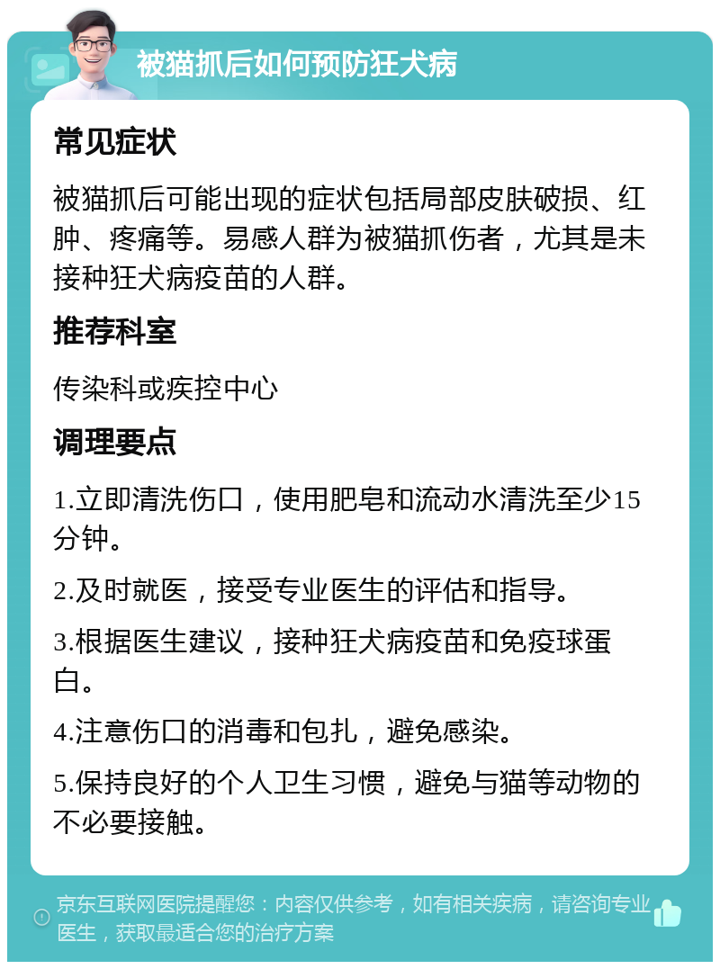 被猫抓后如何预防狂犬病 常见症状 被猫抓后可能出现的症状包括局部皮肤破损、红肿、疼痛等。易感人群为被猫抓伤者，尤其是未接种狂犬病疫苗的人群。 推荐科室 传染科或疾控中心 调理要点 1.立即清洗伤口，使用肥皂和流动水清洗至少15分钟。 2.及时就医，接受专业医生的评估和指导。 3.根据医生建议，接种狂犬病疫苗和免疫球蛋白。 4.注意伤口的消毒和包扎，避免感染。 5.保持良好的个人卫生习惯，避免与猫等动物的不必要接触。