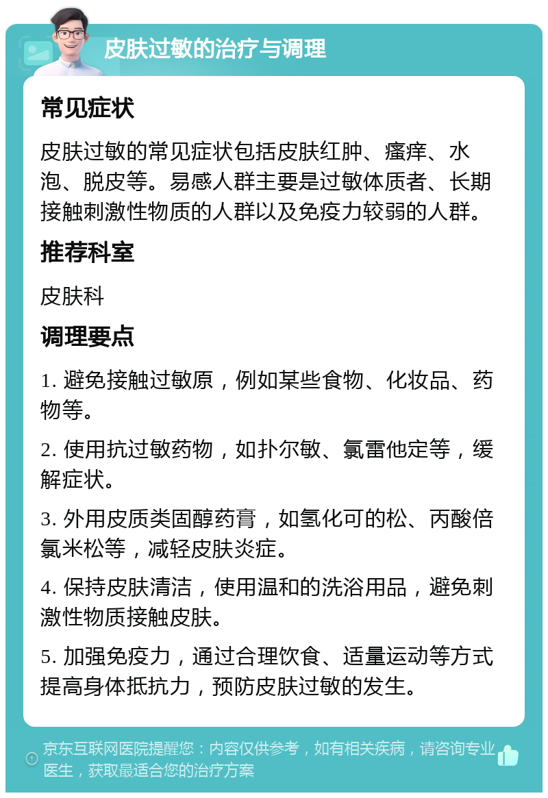 皮肤过敏的治疗与调理 常见症状 皮肤过敏的常见症状包括皮肤红肿、瘙痒、水泡、脱皮等。易感人群主要是过敏体质者、长期接触刺激性物质的人群以及免疫力较弱的人群。 推荐科室 皮肤科 调理要点 1. 避免接触过敏原，例如某些食物、化妆品、药物等。 2. 使用抗过敏药物，如扑尔敏、氯雷他定等，缓解症状。 3. 外用皮质类固醇药膏，如氢化可的松、丙酸倍氯米松等，减轻皮肤炎症。 4. 保持皮肤清洁，使用温和的洗浴用品，避免刺激性物质接触皮肤。 5. 加强免疫力，通过合理饮食、适量运动等方式提高身体抵抗力，预防皮肤过敏的发生。