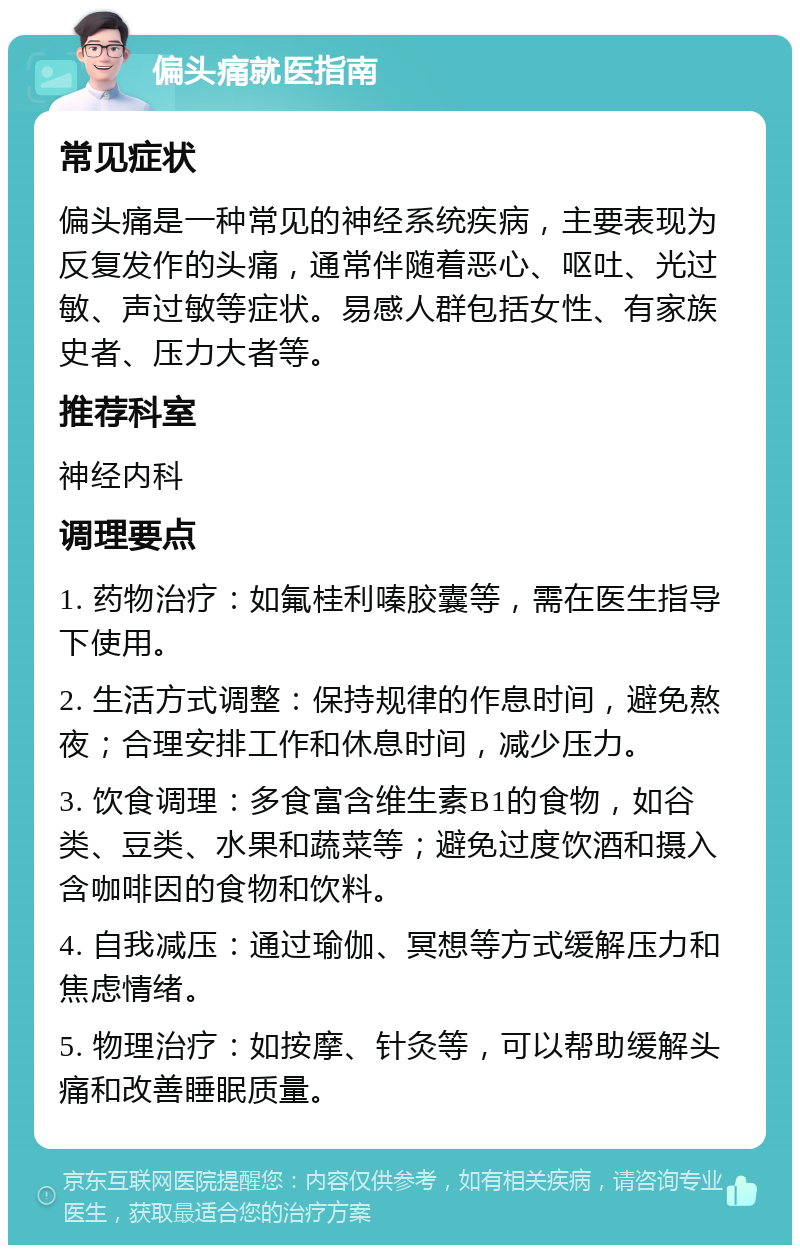 偏头痛就医指南 常见症状 偏头痛是一种常见的神经系统疾病，主要表现为反复发作的头痛，通常伴随着恶心、呕吐、光过敏、声过敏等症状。易感人群包括女性、有家族史者、压力大者等。 推荐科室 神经内科 调理要点 1. 药物治疗：如氟桂利嗪胶囊等，需在医生指导下使用。 2. 生活方式调整：保持规律的作息时间，避免熬夜；合理安排工作和休息时间，减少压力。 3. 饮食调理：多食富含维生素B1的食物，如谷类、豆类、水果和蔬菜等；避免过度饮酒和摄入含咖啡因的食物和饮料。 4. 自我减压：通过瑜伽、冥想等方式缓解压力和焦虑情绪。 5. 物理治疗：如按摩、针灸等，可以帮助缓解头痛和改善睡眠质量。