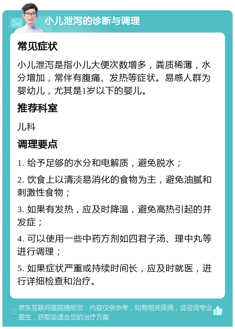 小儿泄泻的诊断与调理 常见症状 小儿泄泻是指小儿大便次数增多，粪质稀薄，水分增加，常伴有腹痛、发热等症状。易感人群为婴幼儿，尤其是1岁以下的婴儿。 推荐科室 儿科 调理要点 1. 给予足够的水分和电解质，避免脱水； 2. 饮食上以清淡易消化的食物为主，避免油腻和刺激性食物； 3. 如果有发热，应及时降温，避免高热引起的并发症； 4. 可以使用一些中药方剂如四君子汤、理中丸等进行调理； 5. 如果症状严重或持续时间长，应及时就医，进行详细检查和治疗。