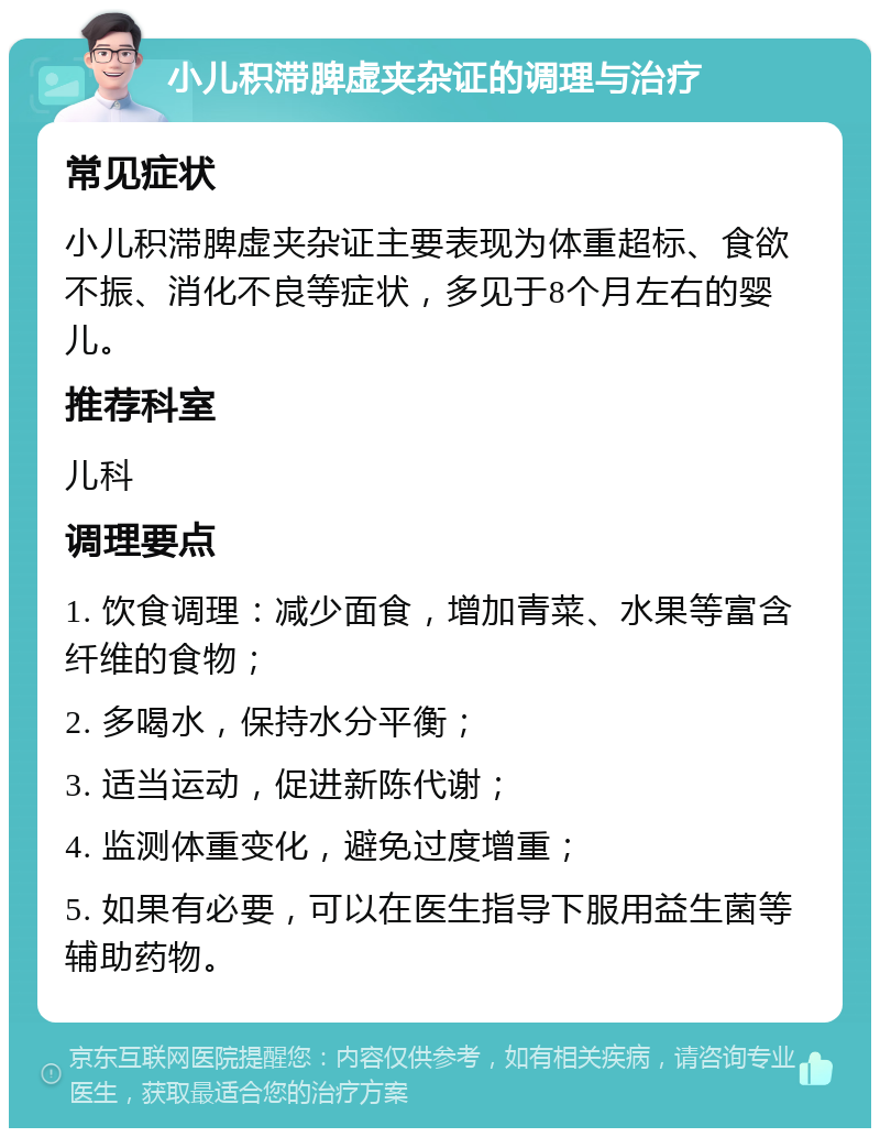 小儿积滞脾虚夹杂证的调理与治疗 常见症状 小儿积滞脾虚夹杂证主要表现为体重超标、食欲不振、消化不良等症状，多见于8个月左右的婴儿。 推荐科室 儿科 调理要点 1. 饮食调理：减少面食，增加青菜、水果等富含纤维的食物； 2. 多喝水，保持水分平衡； 3. 适当运动，促进新陈代谢； 4. 监测体重变化，避免过度增重； 5. 如果有必要，可以在医生指导下服用益生菌等辅助药物。