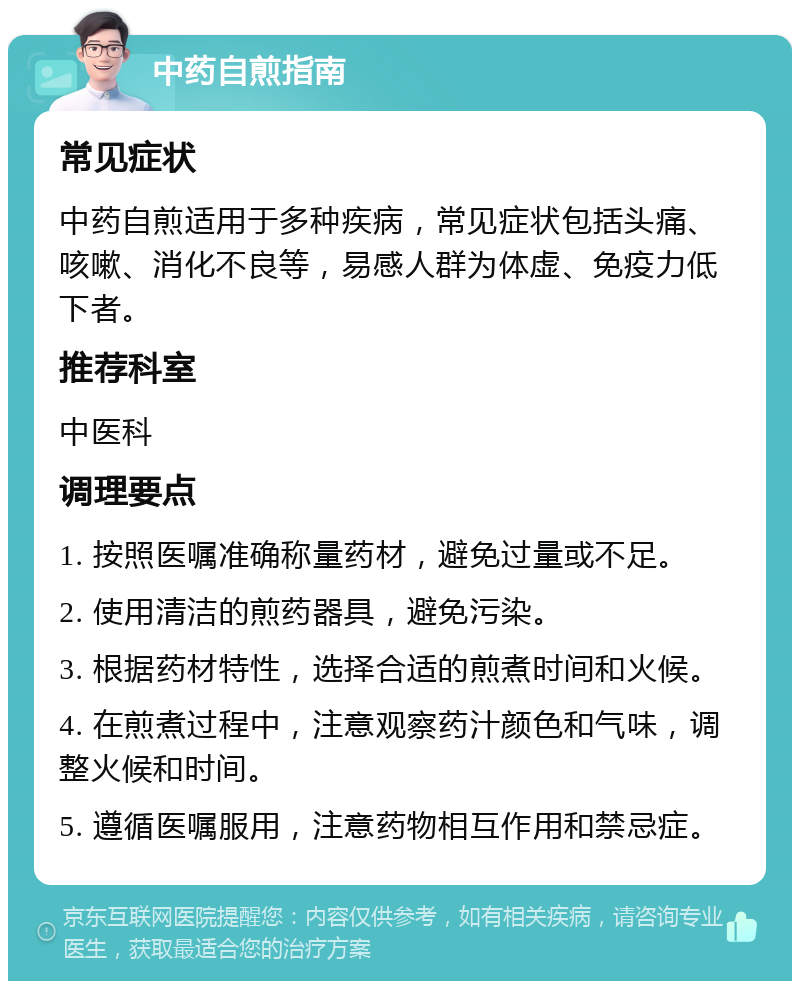 中药自煎指南 常见症状 中药自煎适用于多种疾病，常见症状包括头痛、咳嗽、消化不良等，易感人群为体虚、免疫力低下者。 推荐科室 中医科 调理要点 1. 按照医嘱准确称量药材，避免过量或不足。 2. 使用清洁的煎药器具，避免污染。 3. 根据药材特性，选择合适的煎煮时间和火候。 4. 在煎煮过程中，注意观察药汁颜色和气味，调整火候和时间。 5. 遵循医嘱服用，注意药物相互作用和禁忌症。