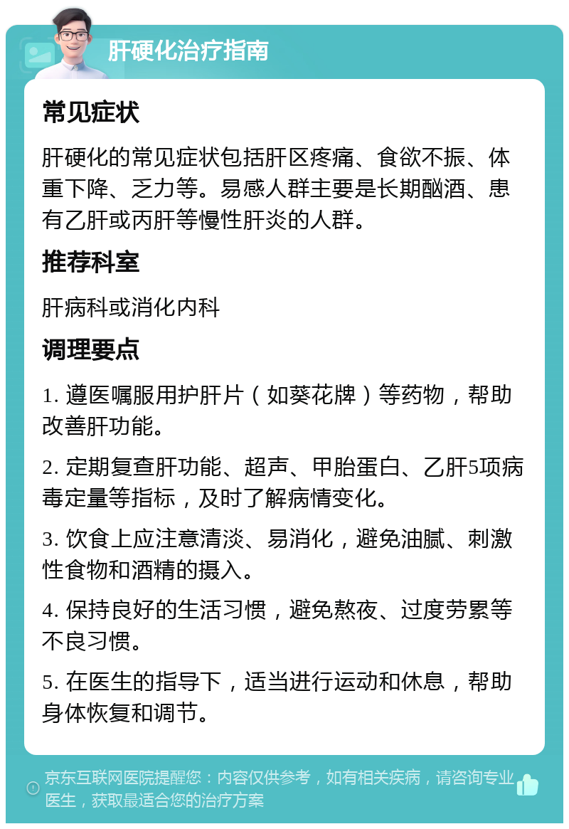 肝硬化治疗指南 常见症状 肝硬化的常见症状包括肝区疼痛、食欲不振、体重下降、乏力等。易感人群主要是长期酗酒、患有乙肝或丙肝等慢性肝炎的人群。 推荐科室 肝病科或消化内科 调理要点 1. 遵医嘱服用护肝片（如葵花牌）等药物，帮助改善肝功能。 2. 定期复查肝功能、超声、甲胎蛋白、乙肝5项病毒定量等指标，及时了解病情变化。 3. 饮食上应注意清淡、易消化，避免油腻、刺激性食物和酒精的摄入。 4. 保持良好的生活习惯，避免熬夜、过度劳累等不良习惯。 5. 在医生的指导下，适当进行运动和休息，帮助身体恢复和调节。