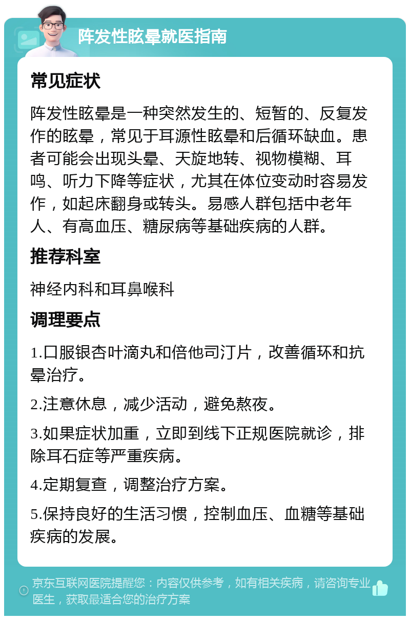 阵发性眩晕就医指南 常见症状 阵发性眩晕是一种突然发生的、短暂的、反复发作的眩晕，常见于耳源性眩晕和后循环缺血。患者可能会出现头晕、天旋地转、视物模糊、耳鸣、听力下降等症状，尤其在体位变动时容易发作，如起床翻身或转头。易感人群包括中老年人、有高血压、糖尿病等基础疾病的人群。 推荐科室 神经内科和耳鼻喉科 调理要点 1.口服银杏叶滴丸和倍他司汀片，改善循环和抗晕治疗。 2.注意休息，减少活动，避免熬夜。 3.如果症状加重，立即到线下正规医院就诊，排除耳石症等严重疾病。 4.定期复查，调整治疗方案。 5.保持良好的生活习惯，控制血压、血糖等基础疾病的发展。