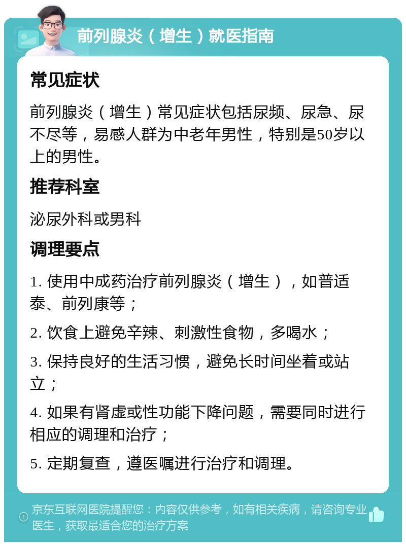 前列腺炎（增生）就医指南 常见症状 前列腺炎（增生）常见症状包括尿频、尿急、尿不尽等，易感人群为中老年男性，特别是50岁以上的男性。 推荐科室 泌尿外科或男科 调理要点 1. 使用中成药治疗前列腺炎（增生），如普适泰、前列康等； 2. 饮食上避免辛辣、刺激性食物，多喝水； 3. 保持良好的生活习惯，避免长时间坐着或站立； 4. 如果有肾虚或性功能下降问题，需要同时进行相应的调理和治疗； 5. 定期复查，遵医嘱进行治疗和调理。