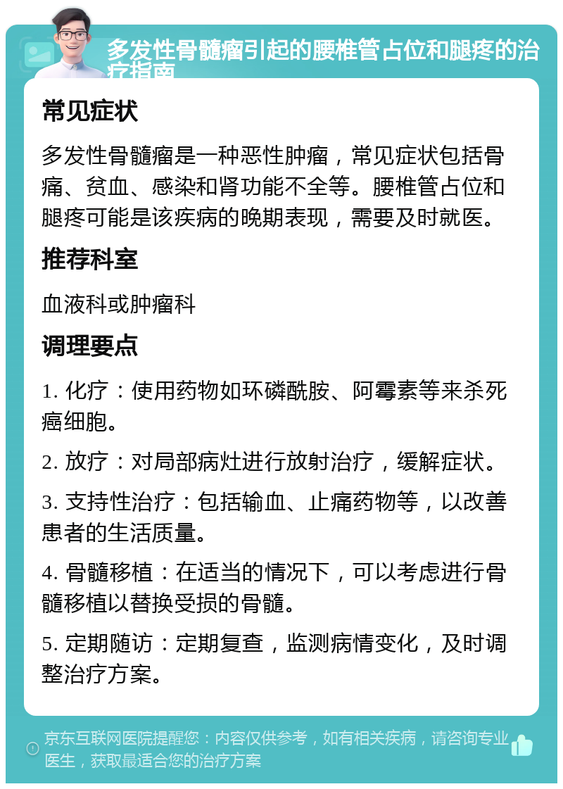 多发性骨髓瘤引起的腰椎管占位和腿疼的治疗指南 常见症状 多发性骨髓瘤是一种恶性肿瘤，常见症状包括骨痛、贫血、感染和肾功能不全等。腰椎管占位和腿疼可能是该疾病的晚期表现，需要及时就医。 推荐科室 血液科或肿瘤科 调理要点 1. 化疗：使用药物如环磷酰胺、阿霉素等来杀死癌细胞。 2. 放疗：对局部病灶进行放射治疗，缓解症状。 3. 支持性治疗：包括输血、止痛药物等，以改善患者的生活质量。 4. 骨髓移植：在适当的情况下，可以考虑进行骨髓移植以替换受损的骨髓。 5. 定期随访：定期复查，监测病情变化，及时调整治疗方案。