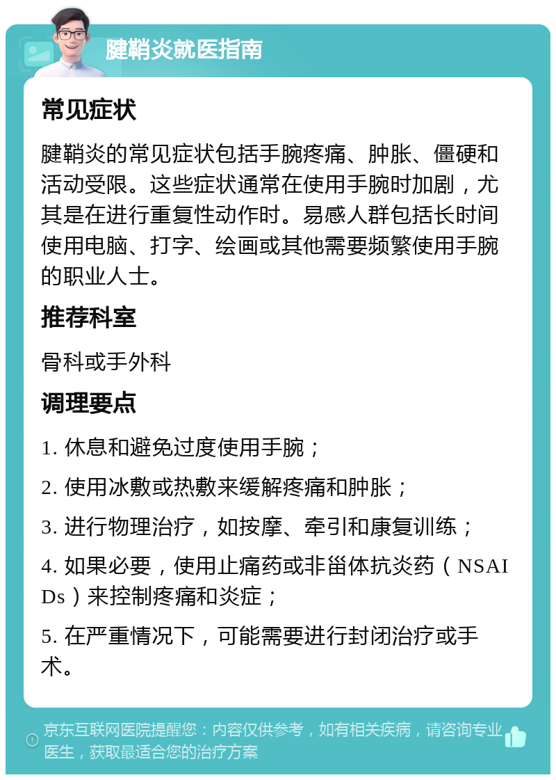 腱鞘炎就医指南 常见症状 腱鞘炎的常见症状包括手腕疼痛、肿胀、僵硬和活动受限。这些症状通常在使用手腕时加剧，尤其是在进行重复性动作时。易感人群包括长时间使用电脑、打字、绘画或其他需要频繁使用手腕的职业人士。 推荐科室 骨科或手外科 调理要点 1. 休息和避免过度使用手腕； 2. 使用冰敷或热敷来缓解疼痛和肿胀； 3. 进行物理治疗，如按摩、牵引和康复训练； 4. 如果必要，使用止痛药或非甾体抗炎药（NSAIDs）来控制疼痛和炎症； 5. 在严重情况下，可能需要进行封闭治疗或手术。