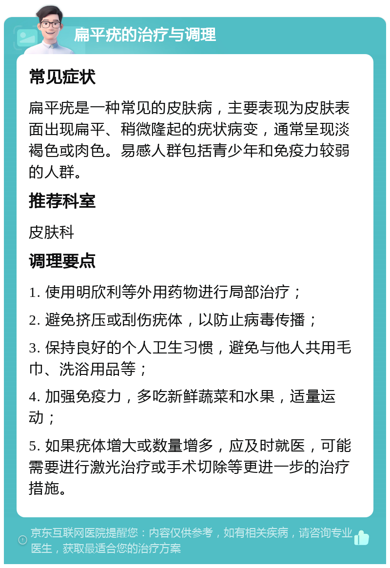 扁平疣的治疗与调理 常见症状 扁平疣是一种常见的皮肤病，主要表现为皮肤表面出现扁平、稍微隆起的疣状病变，通常呈现淡褐色或肉色。易感人群包括青少年和免疫力较弱的人群。 推荐科室 皮肤科 调理要点 1. 使用明欣利等外用药物进行局部治疗； 2. 避免挤压或刮伤疣体，以防止病毒传播； 3. 保持良好的个人卫生习惯，避免与他人共用毛巾、洗浴用品等； 4. 加强免疫力，多吃新鲜蔬菜和水果，适量运动； 5. 如果疣体增大或数量增多，应及时就医，可能需要进行激光治疗或手术切除等更进一步的治疗措施。