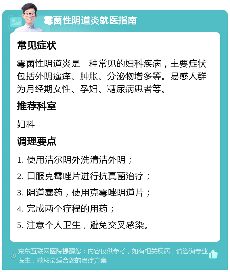 霉菌性阴道炎就医指南 常见症状 霉菌性阴道炎是一种常见的妇科疾病，主要症状包括外阴瘙痒、肿胀、分泌物增多等。易感人群为月经期女性、孕妇、糖尿病患者等。 推荐科室 妇科 调理要点 1. 使用洁尔阴外洗清洁外阴； 2. 口服克霉唑片进行抗真菌治疗； 3. 阴道塞药，使用克霉唑阴道片； 4. 完成两个疗程的用药； 5. 注意个人卫生，避免交叉感染。