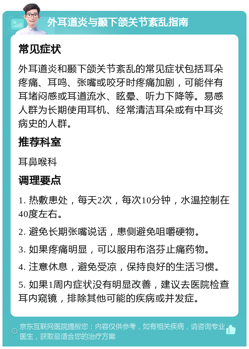 外耳道炎与颞下颌关节紊乱指南 常见症状 外耳道炎和颞下颌关节紊乱的常见症状包括耳朵疼痛、耳鸣、张嘴或咬牙时疼痛加剧，可能伴有耳堵闷感或耳道流水、眩晕、听力下降等。易感人群为长期使用耳机、经常清洁耳朵或有中耳炎病史的人群。 推荐科室 耳鼻喉科 调理要点 1. 热敷患处，每天2次，每次10分钟，水温控制在40度左右。 2. 避免长期张嘴说话，患侧避免咀嚼硬物。 3. 如果疼痛明显，可以服用布洛芬止痛药物。 4. 注意休息，避免受凉，保持良好的生活习惯。 5. 如果1周内症状没有明显改善，建议去医院检查耳内窥镜，排除其他可能的疾病或并发症。