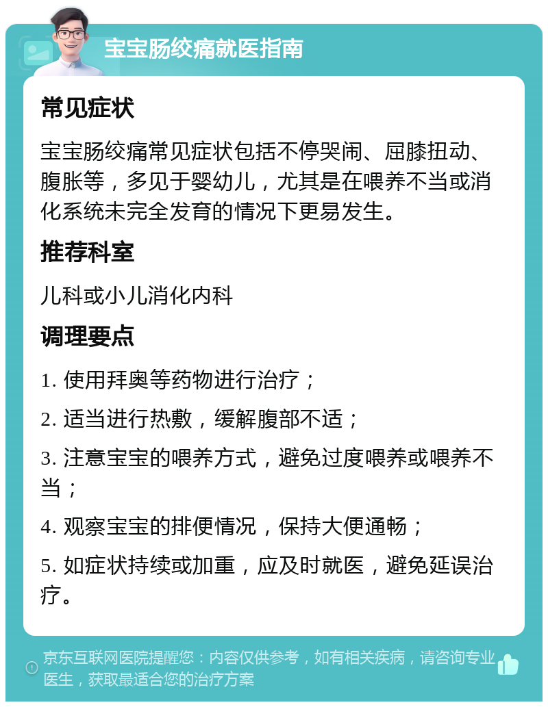 宝宝肠绞痛就医指南 常见症状 宝宝肠绞痛常见症状包括不停哭闹、屈膝扭动、腹胀等，多见于婴幼儿，尤其是在喂养不当或消化系统未完全发育的情况下更易发生。 推荐科室 儿科或小儿消化内科 调理要点 1. 使用拜奥等药物进行治疗； 2. 适当进行热敷，缓解腹部不适； 3. 注意宝宝的喂养方式，避免过度喂养或喂养不当； 4. 观察宝宝的排便情况，保持大便通畅； 5. 如症状持续或加重，应及时就医，避免延误治疗。