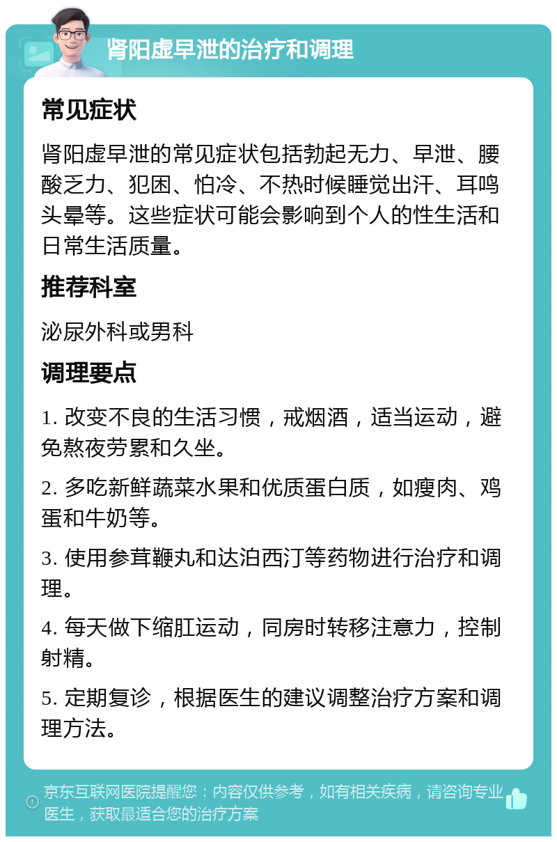 肾阳虚早泄的治疗和调理 常见症状 肾阳虚早泄的常见症状包括勃起无力、早泄、腰酸乏力、犯困、怕冷、不热时候睡觉出汗、耳鸣头晕等。这些症状可能会影响到个人的性生活和日常生活质量。 推荐科室 泌尿外科或男科 调理要点 1. 改变不良的生活习惯，戒烟酒，适当运动，避免熬夜劳累和久坐。 2. 多吃新鲜蔬菜水果和优质蛋白质，如瘦肉、鸡蛋和牛奶等。 3. 使用参茸鞭丸和达泊西汀等药物进行治疗和调理。 4. 每天做下缩肛运动，同房时转移注意力，控制射精。 5. 定期复诊，根据医生的建议调整治疗方案和调理方法。