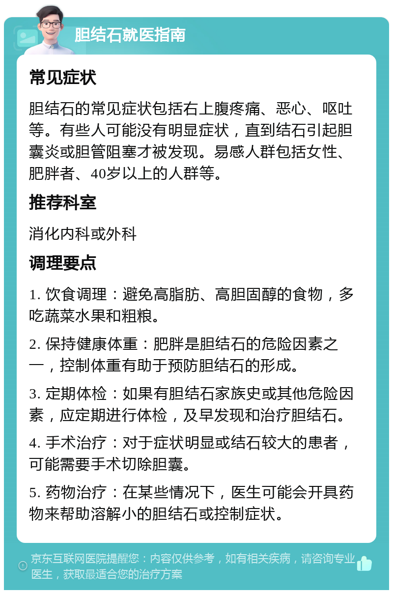 胆结石就医指南 常见症状 胆结石的常见症状包括右上腹疼痛、恶心、呕吐等。有些人可能没有明显症状，直到结石引起胆囊炎或胆管阻塞才被发现。易感人群包括女性、肥胖者、40岁以上的人群等。 推荐科室 消化内科或外科 调理要点 1. 饮食调理：避免高脂肪、高胆固醇的食物，多吃蔬菜水果和粗粮。 2. 保持健康体重：肥胖是胆结石的危险因素之一，控制体重有助于预防胆结石的形成。 3. 定期体检：如果有胆结石家族史或其他危险因素，应定期进行体检，及早发现和治疗胆结石。 4. 手术治疗：对于症状明显或结石较大的患者，可能需要手术切除胆囊。 5. 药物治疗：在某些情况下，医生可能会开具药物来帮助溶解小的胆结石或控制症状。