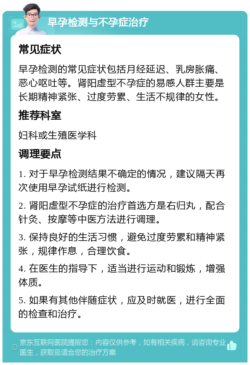 早孕检测与不孕症治疗 常见症状 早孕检测的常见症状包括月经延迟、乳房胀痛、恶心呕吐等。肾阳虚型不孕症的易感人群主要是长期精神紧张、过度劳累、生活不规律的女性。 推荐科室 妇科或生殖医学科 调理要点 1. 对于早孕检测结果不确定的情况，建议隔天再次使用早孕试纸进行检测。 2. 肾阳虚型不孕症的治疗首选方是右归丸，配合针灸、按摩等中医方法进行调理。 3. 保持良好的生活习惯，避免过度劳累和精神紧张，规律作息，合理饮食。 4. 在医生的指导下，适当进行运动和锻炼，增强体质。 5. 如果有其他伴随症状，应及时就医，进行全面的检查和治疗。