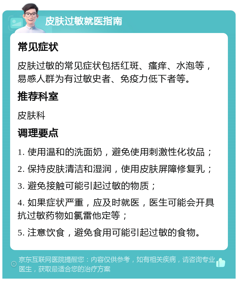 皮肤过敏就医指南 常见症状 皮肤过敏的常见症状包括红斑、瘙痒、水泡等，易感人群为有过敏史者、免疫力低下者等。 推荐科室 皮肤科 调理要点 1. 使用温和的洗面奶，避免使用刺激性化妆品； 2. 保持皮肤清洁和湿润，使用皮肤屏障修复乳； 3. 避免接触可能引起过敏的物质； 4. 如果症状严重，应及时就医，医生可能会开具抗过敏药物如氯雷他定等； 5. 注意饮食，避免食用可能引起过敏的食物。