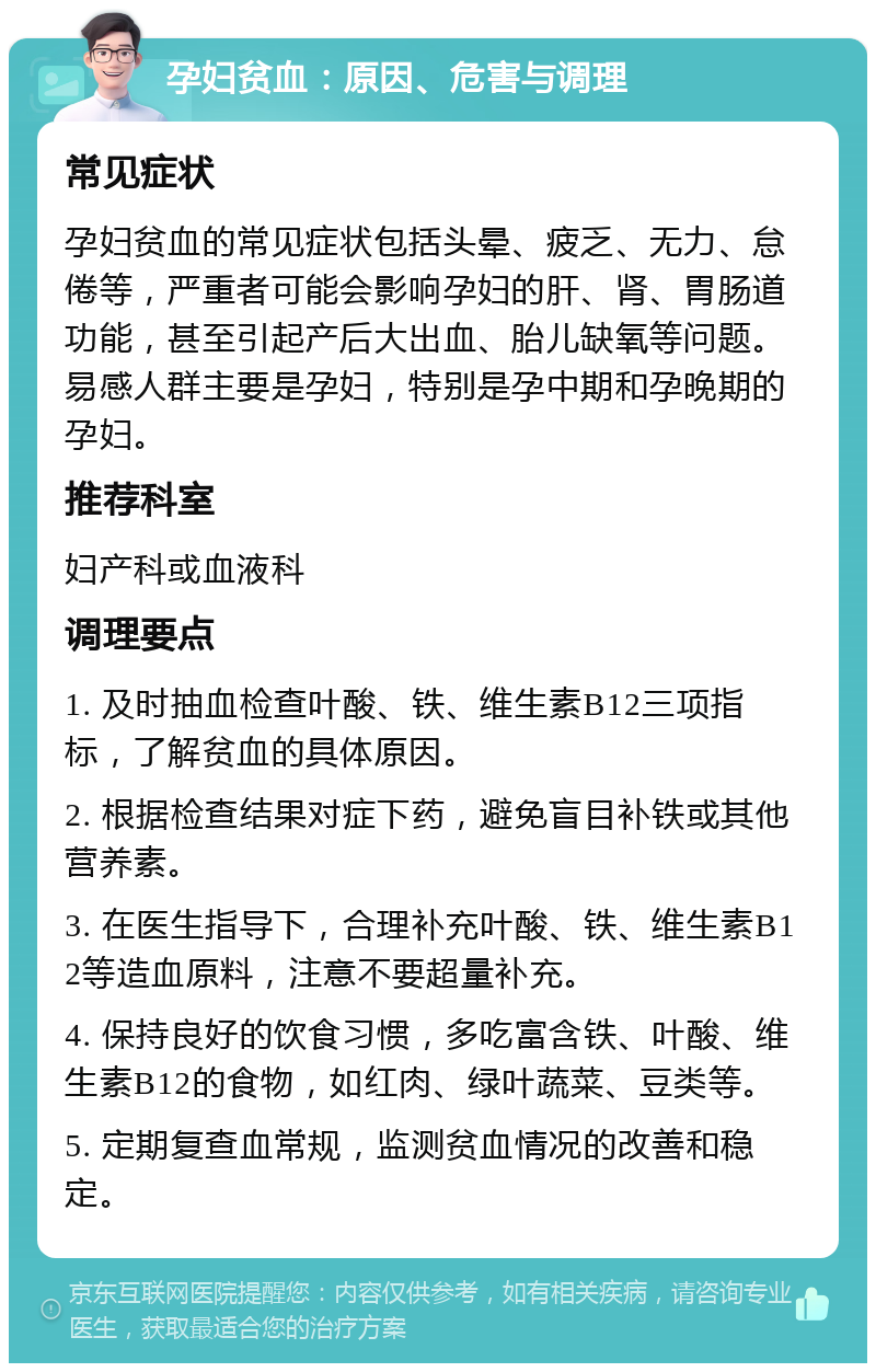 孕妇贫血：原因、危害与调理 常见症状 孕妇贫血的常见症状包括头晕、疲乏、无力、怠倦等，严重者可能会影响孕妇的肝、肾、胃肠道功能，甚至引起产后大出血、胎儿缺氧等问题。易感人群主要是孕妇，特别是孕中期和孕晚期的孕妇。 推荐科室 妇产科或血液科 调理要点 1. 及时抽血检查叶酸、铁、维生素B12三项指标，了解贫血的具体原因。 2. 根据检查结果对症下药，避免盲目补铁或其他营养素。 3. 在医生指导下，合理补充叶酸、铁、维生素B12等造血原料，注意不要超量补充。 4. 保持良好的饮食习惯，多吃富含铁、叶酸、维生素B12的食物，如红肉、绿叶蔬菜、豆类等。 5. 定期复查血常规，监测贫血情况的改善和稳定。