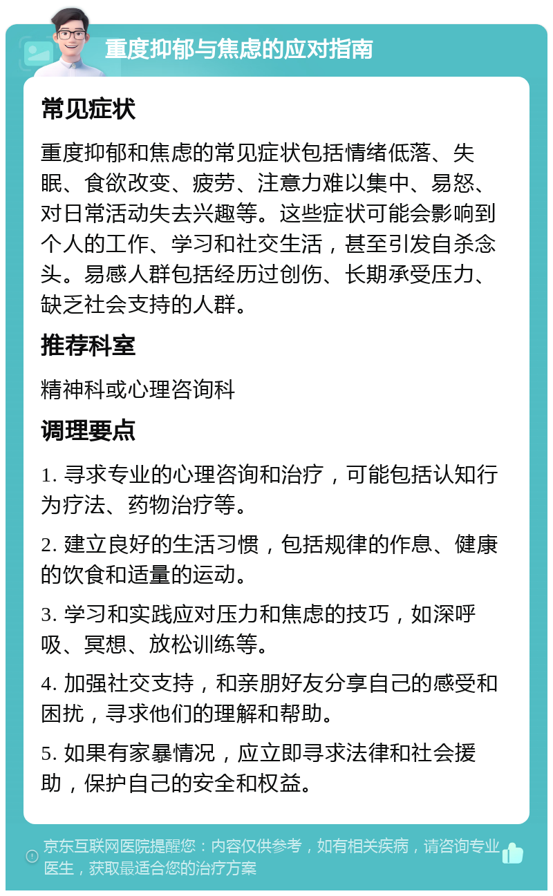 重度抑郁与焦虑的应对指南 常见症状 重度抑郁和焦虑的常见症状包括情绪低落、失眠、食欲改变、疲劳、注意力难以集中、易怒、对日常活动失去兴趣等。这些症状可能会影响到个人的工作、学习和社交生活，甚至引发自杀念头。易感人群包括经历过创伤、长期承受压力、缺乏社会支持的人群。 推荐科室 精神科或心理咨询科 调理要点 1. 寻求专业的心理咨询和治疗，可能包括认知行为疗法、药物治疗等。 2. 建立良好的生活习惯，包括规律的作息、健康的饮食和适量的运动。 3. 学习和实践应对压力和焦虑的技巧，如深呼吸、冥想、放松训练等。 4. 加强社交支持，和亲朋好友分享自己的感受和困扰，寻求他们的理解和帮助。 5. 如果有家暴情况，应立即寻求法律和社会援助，保护自己的安全和权益。