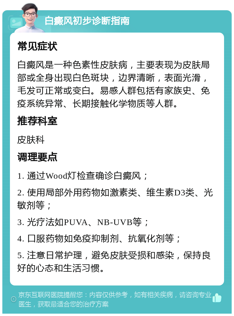 白癜风初步诊断指南 常见症状 白癜风是一种色素性皮肤病，主要表现为皮肤局部或全身出现白色斑块，边界清晰，表面光滑，毛发可正常或变白。易感人群包括有家族史、免疫系统异常、长期接触化学物质等人群。 推荐科室 皮肤科 调理要点 1. 通过Wood灯检查确诊白癜风； 2. 使用局部外用药物如激素类、维生素D3类、光敏剂等； 3. 光疗法如PUVA、NB-UVB等； 4. 口服药物如免疫抑制剂、抗氧化剂等； 5. 注意日常护理，避免皮肤受损和感染，保持良好的心态和生活习惯。