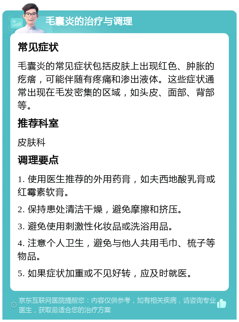 毛囊炎的治疗与调理 常见症状 毛囊炎的常见症状包括皮肤上出现红色、肿胀的疙瘩，可能伴随有疼痛和渗出液体。这些症状通常出现在毛发密集的区域，如头皮、面部、背部等。 推荐科室 皮肤科 调理要点 1. 使用医生推荐的外用药膏，如夫西地酸乳膏或红霉素软膏。 2. 保持患处清洁干燥，避免摩擦和挤压。 3. 避免使用刺激性化妆品或洗浴用品。 4. 注意个人卫生，避免与他人共用毛巾、梳子等物品。 5. 如果症状加重或不见好转，应及时就医。