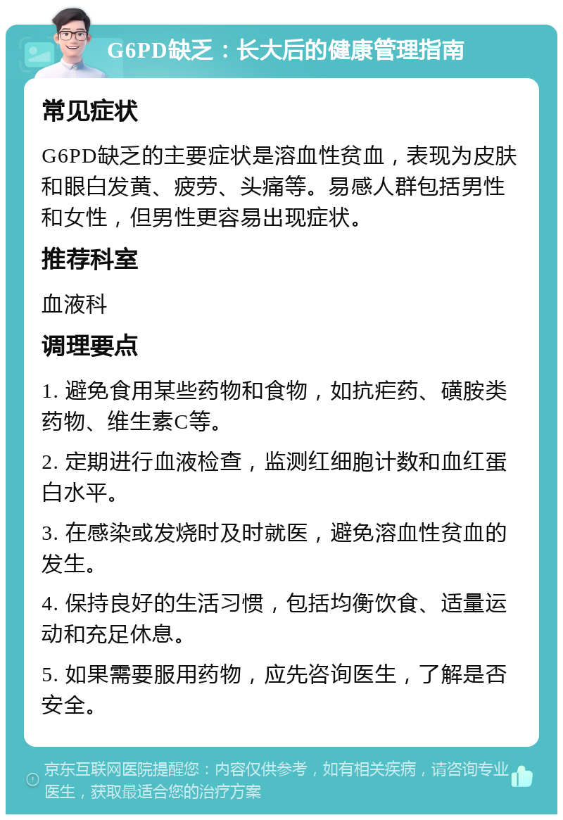 G6PD缺乏：长大后的健康管理指南 常见症状 G6PD缺乏的主要症状是溶血性贫血，表现为皮肤和眼白发黄、疲劳、头痛等。易感人群包括男性和女性，但男性更容易出现症状。 推荐科室 血液科 调理要点 1. 避免食用某些药物和食物，如抗疟药、磺胺类药物、维生素C等。 2. 定期进行血液检查，监测红细胞计数和血红蛋白水平。 3. 在感染或发烧时及时就医，避免溶血性贫血的发生。 4. 保持良好的生活习惯，包括均衡饮食、适量运动和充足休息。 5. 如果需要服用药物，应先咨询医生，了解是否安全。