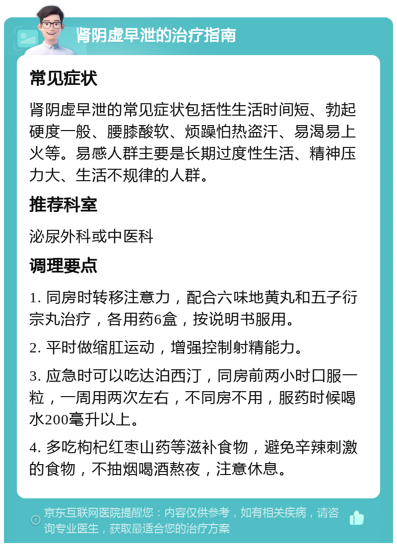 肾阴虚早泄的治疗指南 常见症状 肾阴虚早泄的常见症状包括性生活时间短、勃起硬度一般、腰膝酸软、烦躁怕热盗汗、易渴易上火等。易感人群主要是长期过度性生活、精神压力大、生活不规律的人群。 推荐科室 泌尿外科或中医科 调理要点 1. 同房时转移注意力，配合六味地黄丸和五子衍宗丸治疗，各用药6盒，按说明书服用。 2. 平时做缩肛运动，增强控制射精能力。 3. 应急时可以吃达泊西汀，同房前两小时口服一粒，一周用两次左右，不同房不用，服药时候喝水200毫升以上。 4. 多吃枸杞红枣山药等滋补食物，避免辛辣刺激的食物，不抽烟喝酒熬夜，注意休息。