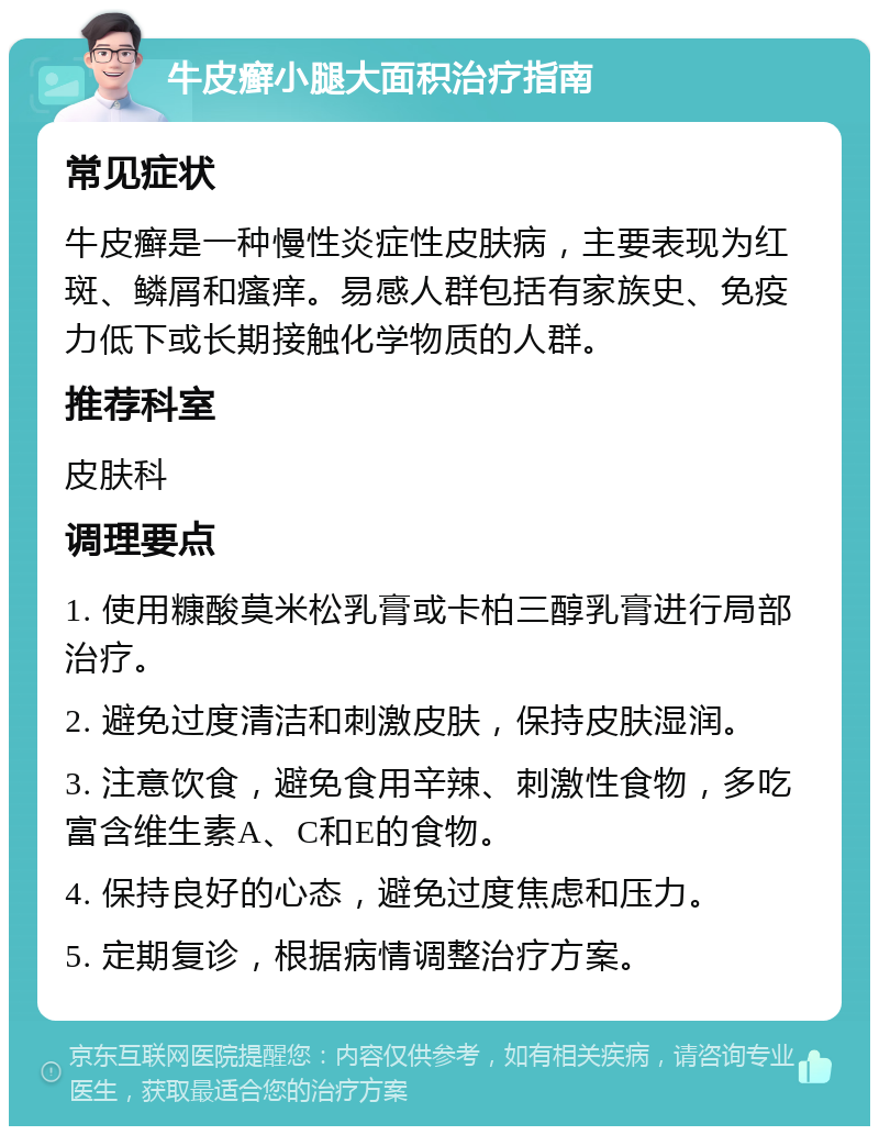 牛皮癣小腿大面积治疗指南 常见症状 牛皮癣是一种慢性炎症性皮肤病，主要表现为红斑、鳞屑和瘙痒。易感人群包括有家族史、免疫力低下或长期接触化学物质的人群。 推荐科室 皮肤科 调理要点 1. 使用糠酸莫米松乳膏或卡柏三醇乳膏进行局部治疗。 2. 避免过度清洁和刺激皮肤，保持皮肤湿润。 3. 注意饮食，避免食用辛辣、刺激性食物，多吃富含维生素A、C和E的食物。 4. 保持良好的心态，避免过度焦虑和压力。 5. 定期复诊，根据病情调整治疗方案。