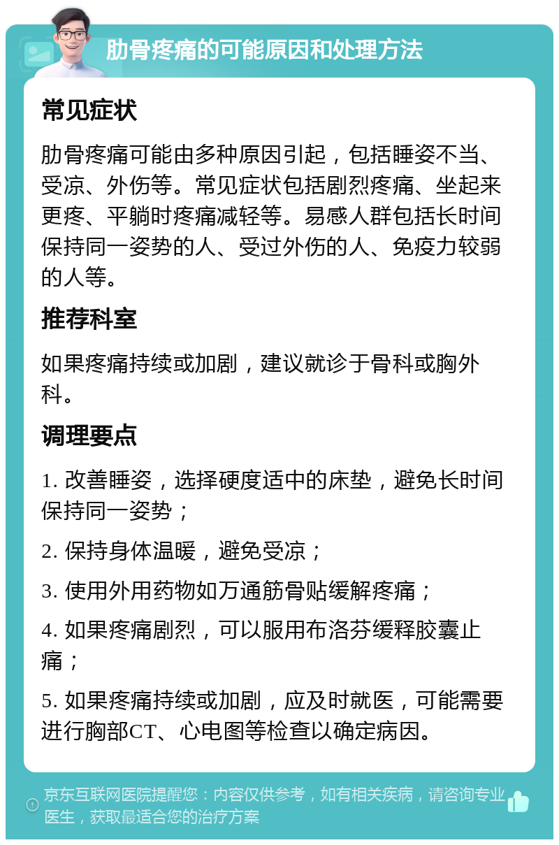 肋骨疼痛的可能原因和处理方法 常见症状 肋骨疼痛可能由多种原因引起，包括睡姿不当、受凉、外伤等。常见症状包括剧烈疼痛、坐起来更疼、平躺时疼痛减轻等。易感人群包括长时间保持同一姿势的人、受过外伤的人、免疫力较弱的人等。 推荐科室 如果疼痛持续或加剧，建议就诊于骨科或胸外科。 调理要点 1. 改善睡姿，选择硬度适中的床垫，避免长时间保持同一姿势； 2. 保持身体温暖，避免受凉； 3. 使用外用药物如万通筋骨贴缓解疼痛； 4. 如果疼痛剧烈，可以服用布洛芬缓释胶囊止痛； 5. 如果疼痛持续或加剧，应及时就医，可能需要进行胸部CT、心电图等检查以确定病因。