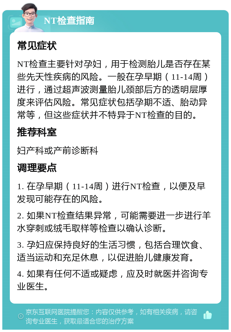 NT检查指南 常见症状 NT检查主要针对孕妇，用于检测胎儿是否存在某些先天性疾病的风险。一般在孕早期（11-14周）进行，通过超声波测量胎儿颈部后方的透明层厚度来评估风险。常见症状包括孕期不适、胎动异常等，但这些症状并不特异于NT检查的目的。 推荐科室 妇产科或产前诊断科 调理要点 1. 在孕早期（11-14周）进行NT检查，以便及早发现可能存在的风险。 2. 如果NT检查结果异常，可能需要进一步进行羊水穿刺或绒毛取样等检查以确认诊断。 3. 孕妇应保持良好的生活习惯，包括合理饮食、适当运动和充足休息，以促进胎儿健康发育。 4. 如果有任何不适或疑虑，应及时就医并咨询专业医生。