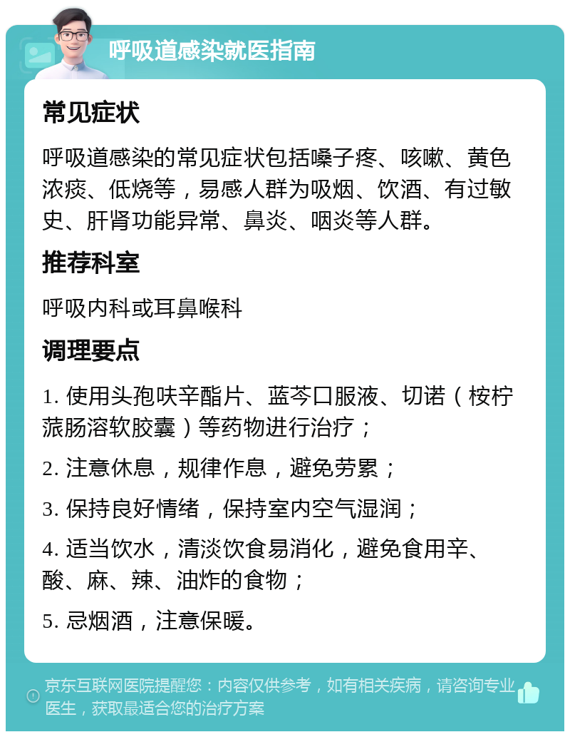 呼吸道感染就医指南 常见症状 呼吸道感染的常见症状包括嗓子疼、咳嗽、黄色浓痰、低烧等，易感人群为吸烟、饮酒、有过敏史、肝肾功能异常、鼻炎、咽炎等人群。 推荐科室 呼吸内科或耳鼻喉科 调理要点 1. 使用头孢呋辛酯片、蓝芩口服液、切诺（桉柠蒎肠溶软胶囊）等药物进行治疗； 2. 注意休息，规律作息，避免劳累； 3. 保持良好情绪，保持室内空气湿润； 4. 适当饮水，清淡饮食易消化，避免食用辛、酸、麻、辣、油炸的食物； 5. 忌烟酒，注意保暖。