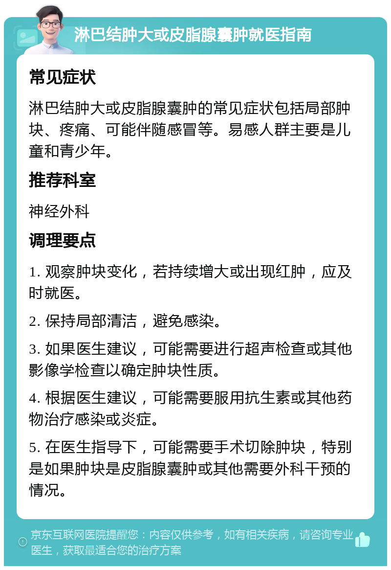 淋巴结肿大或皮脂腺囊肿就医指南 常见症状 淋巴结肿大或皮脂腺囊肿的常见症状包括局部肿块、疼痛、可能伴随感冒等。易感人群主要是儿童和青少年。 推荐科室 神经外科 调理要点 1. 观察肿块变化，若持续增大或出现红肿，应及时就医。 2. 保持局部清洁，避免感染。 3. 如果医生建议，可能需要进行超声检查或其他影像学检查以确定肿块性质。 4. 根据医生建议，可能需要服用抗生素或其他药物治疗感染或炎症。 5. 在医生指导下，可能需要手术切除肿块，特别是如果肿块是皮脂腺囊肿或其他需要外科干预的情况。