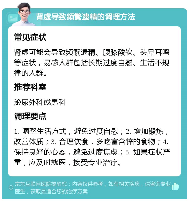 肾虚导致频繁遗精的调理方法 常见症状 肾虚可能会导致频繁遗精、腰膝酸软、头晕耳鸣等症状，易感人群包括长期过度自慰、生活不规律的人群。 推荐科室 泌尿外科或男科 调理要点 1. 调整生活方式，避免过度自慰；2. 增加锻炼，改善体质；3. 合理饮食，多吃富含锌的食物；4. 保持良好的心态，避免过度焦虑；5. 如果症状严重，应及时就医，接受专业治疗。