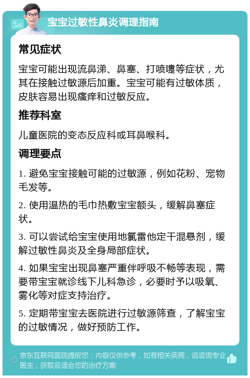 宝宝过敏性鼻炎调理指南 常见症状 宝宝可能出现流鼻涕、鼻塞、打喷嚏等症状，尤其在接触过敏源后加重。宝宝可能有过敏体质，皮肤容易出现瘙痒和过敏反应。 推荐科室 儿童医院的变态反应科或耳鼻喉科。 调理要点 1. 避免宝宝接触可能的过敏源，例如花粉、宠物毛发等。 2. 使用温热的毛巾热敷宝宝额头，缓解鼻塞症状。 3. 可以尝试给宝宝使用地氯雷他定干混悬剂，缓解过敏性鼻炎及全身局部症状。 4. 如果宝宝出现鼻塞严重伴呼吸不畅等表现，需要带宝宝就诊线下儿科急诊，必要时予以吸氧、雾化等对症支持治疗。 5. 定期带宝宝去医院进行过敏源筛查，了解宝宝的过敏情况，做好预防工作。